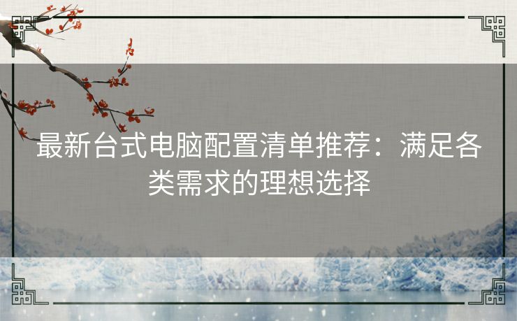 最新台式电脑配置清单推荐：满足各类需求的理想选择