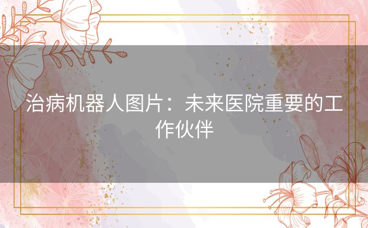 治病机器人图片：未来医院重要的工作伙伴