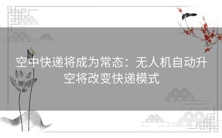 空中快递将成为常态：无人机自动升空将改变快递模式