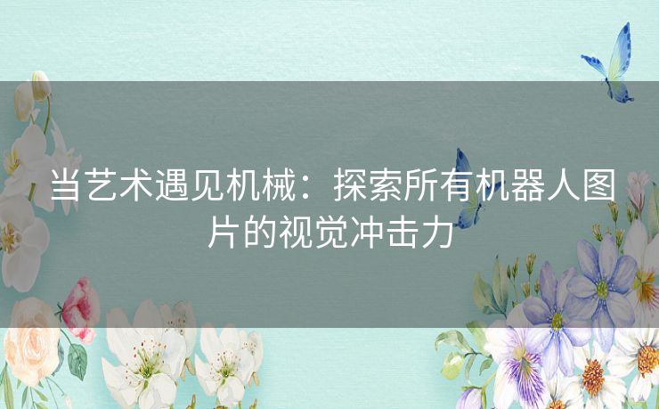 当艺术遇见机械：探索所有机器人图片的视觉冲击力