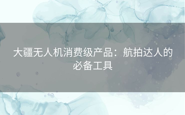 大疆无人机消费级产品：航拍达人的必备工具