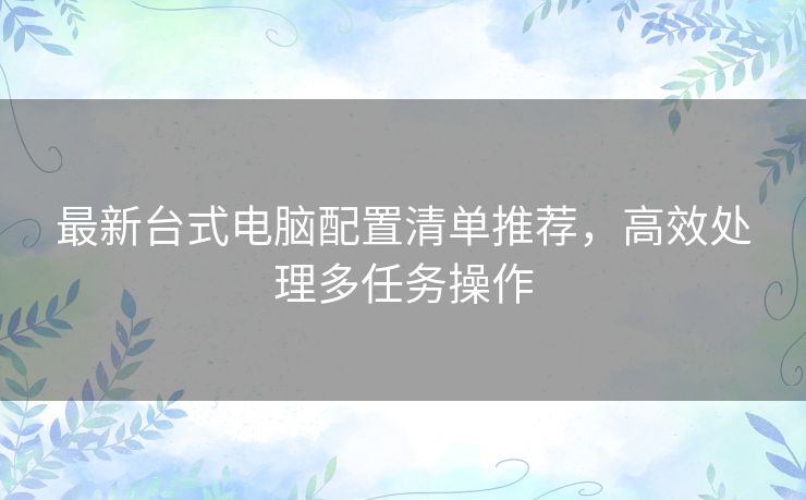 最新台式电脑配置清单推荐，高效处理多任务操作