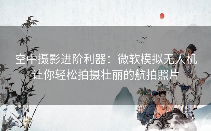 空中摄影进阶利器：微软模拟无人机让你轻松拍摄壮丽的航拍照片