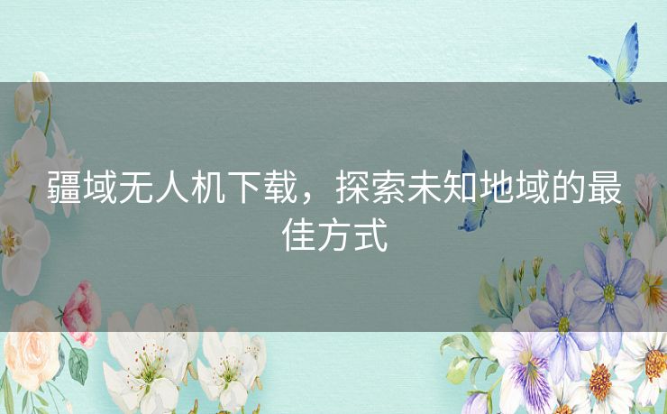 疆域无人机下载，探索未知地域的最佳方式