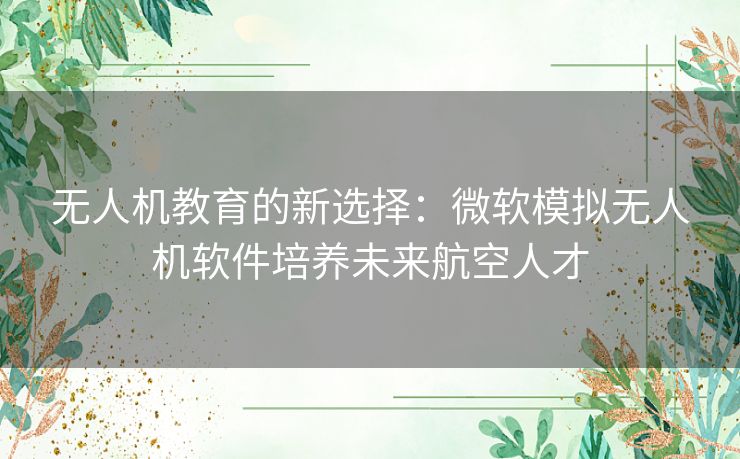 无人机教育的新选择：微软模拟无人机软件培养未来航空人才