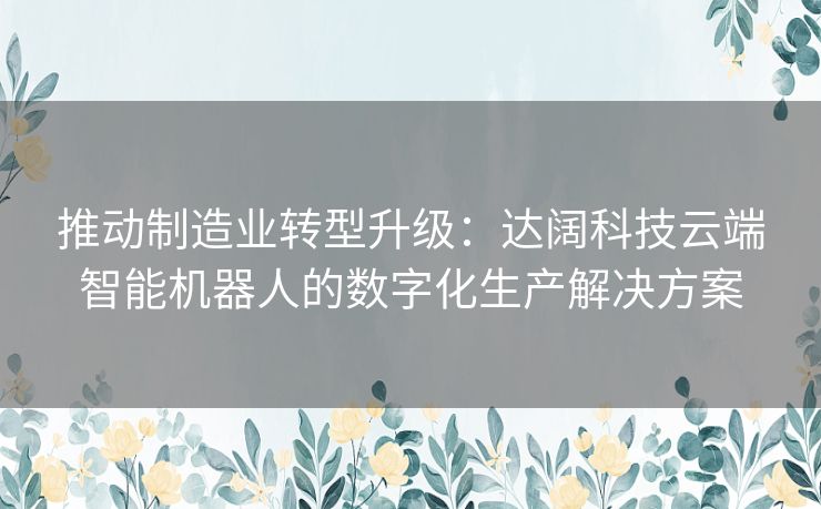推动制造业转型升级：达阔科技云端智能机器人的数字化生产解决方案