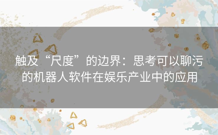 触及“尺度”的边界：思考可以聊污的机器人软件在娱乐产业中的应用