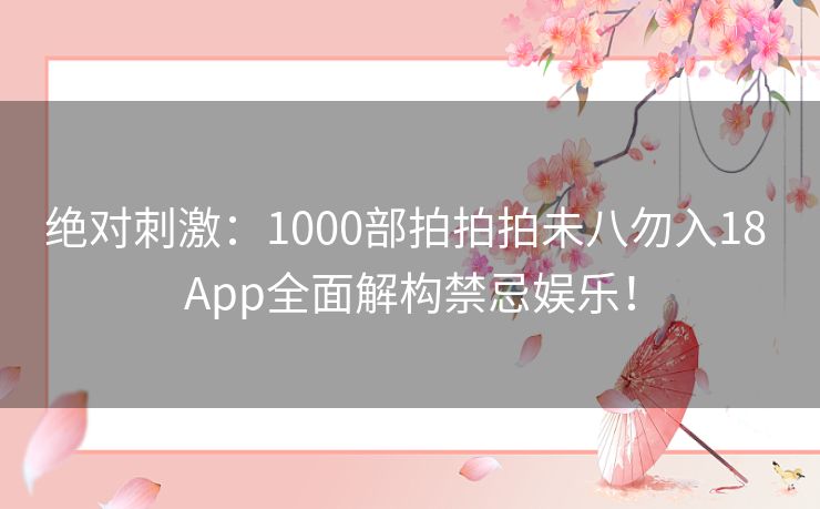 绝对刺激：1000部拍拍拍未八勿入18 App全面解构禁忌娱乐！
