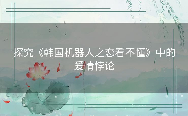 探究《韩国机器人之恋看不懂》中的爱情悖论
