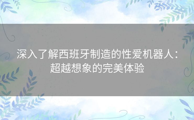 深入了解西班牙制造的性爱机器人：超越想象的完美体验