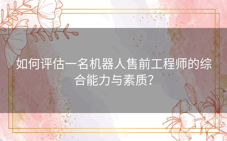 如何评估一名机器人售前工程师的综合能力与素质？