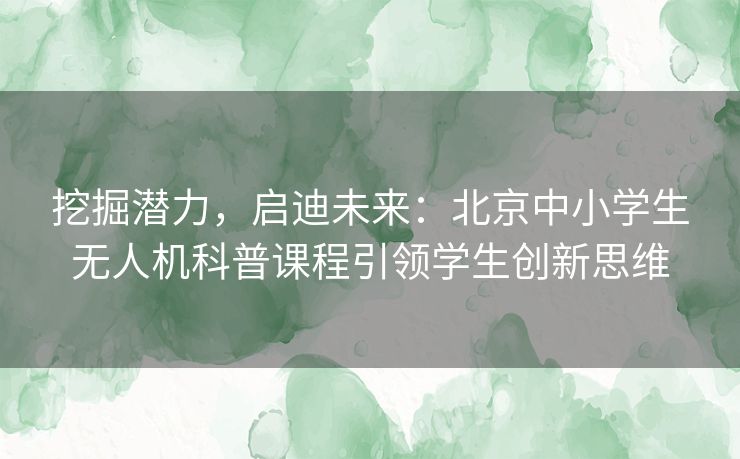 挖掘潜力，启迪未来：北京中小学生无人机科普课程引领学生创新思维