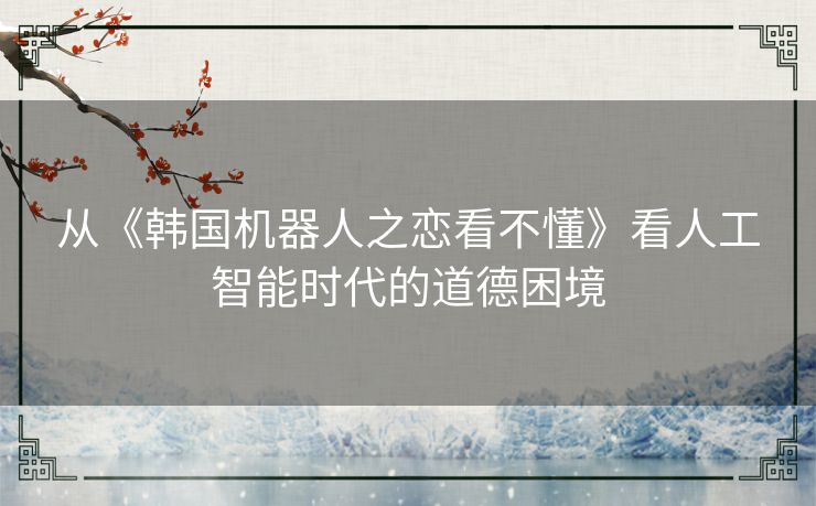 从《韩国机器人之恋看不懂》看人工智能时代的道德困境