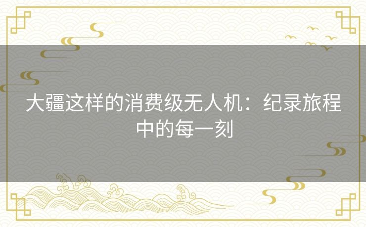 大疆这样的消费级无人机：纪录旅程中的每一刻