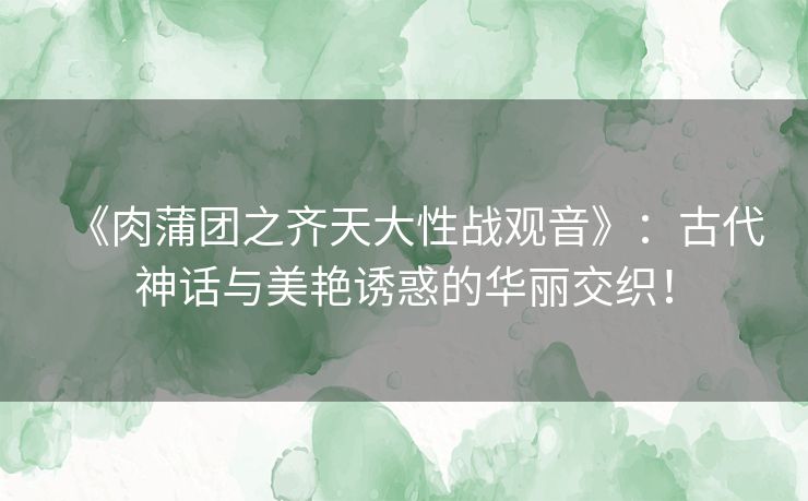 《肉蒲团之齐天大性战观音》：古代神话与美艳诱惑的华丽交织！