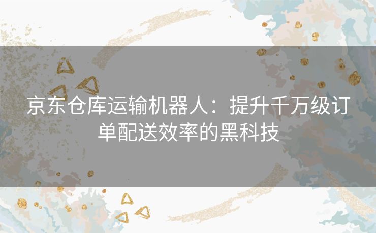 京东仓库运输机器人：提升千万级订单配送效率的黑科技
