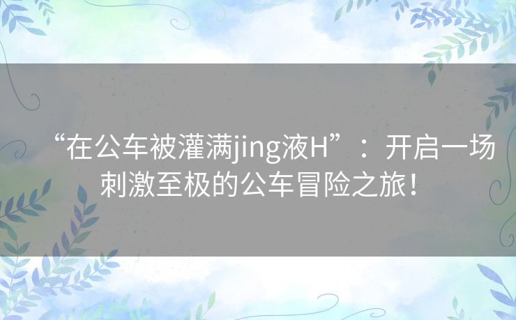 “在公车被灌满jing液H”：开启一场刺激至极的公车冒险之旅！