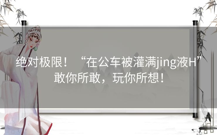 绝对极限！“在公车被灌满jing液H”敢你所敢，玩你所想！