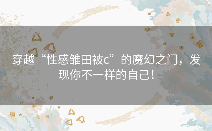 穿越“性感雏田被c”的魔幻之门，发现你不一样的自己！