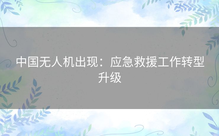 中国无人机出现：应急救援工作转型升级