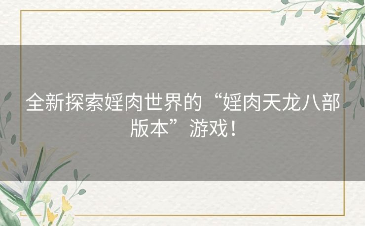 全新探索婬肉世界的“婬肉天龙八部版本”游戏！