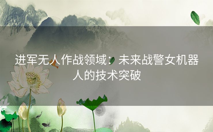 进军无人作战领域：未来战警女机器人的技术突破