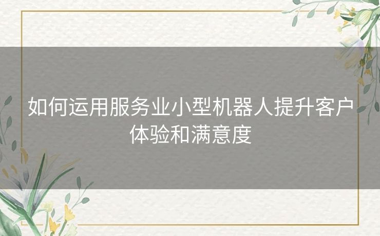 如何运用服务业小型机器人提升客户体验和满意度