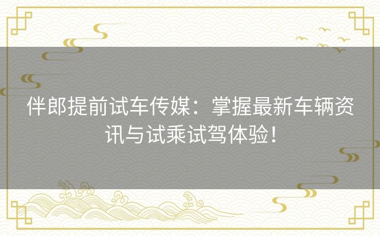 伴郎提前试车传媒：掌握最新车辆资讯与试乘试驾体验！