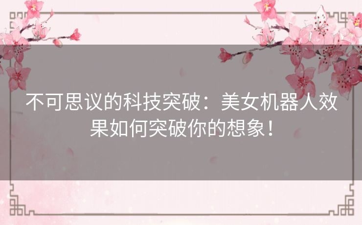 不可思议的科技突破：美女机器人效果如何突破你的想象！