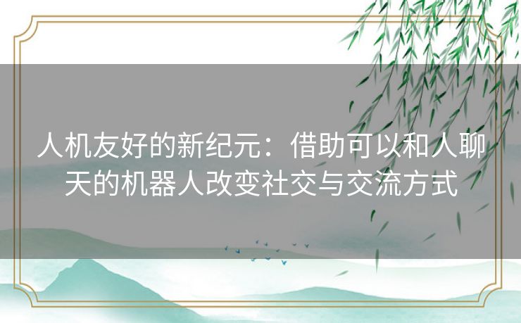 人机友好的新纪元：借助可以和人聊天的机器人改变社交与交流方式