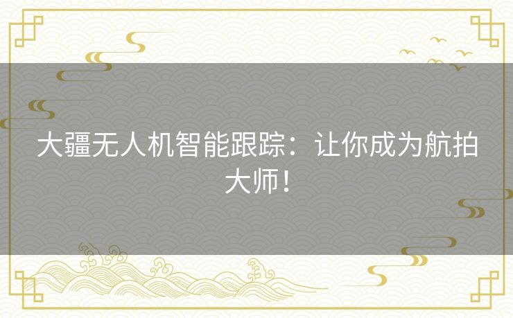 大疆无人机智能跟踪：让你成为航拍大师！