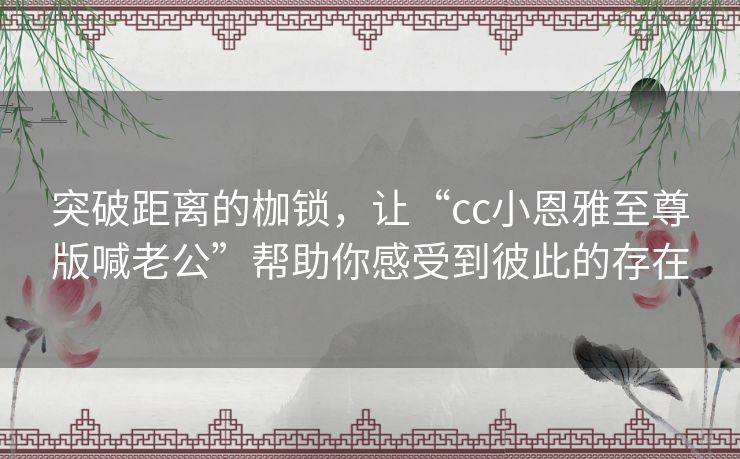 突破距离的枷锁，让“cc小恩雅至尊版喊老公”帮助你感受到彼此的存在
