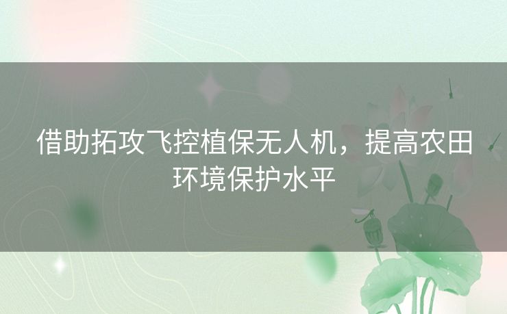 借助拓攻飞控植保无人机，提高农田环境保护水平