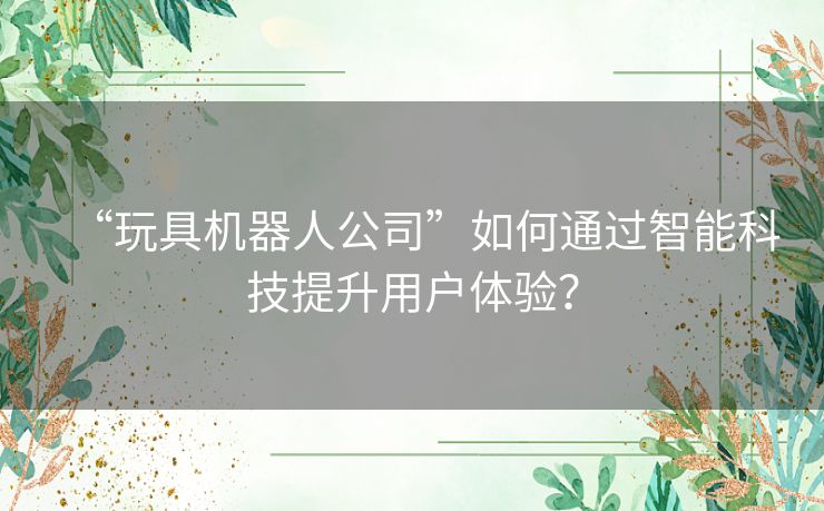 “玩具机器人公司”如何通过智能科技提升用户体验？