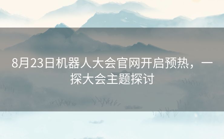 8月23日机器人大会官网开启预热，一探大会主题探讨