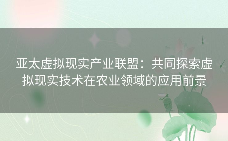 亚太虚拟现实产业联盟：共同探索虚拟现实技术在农业领域的应用前景