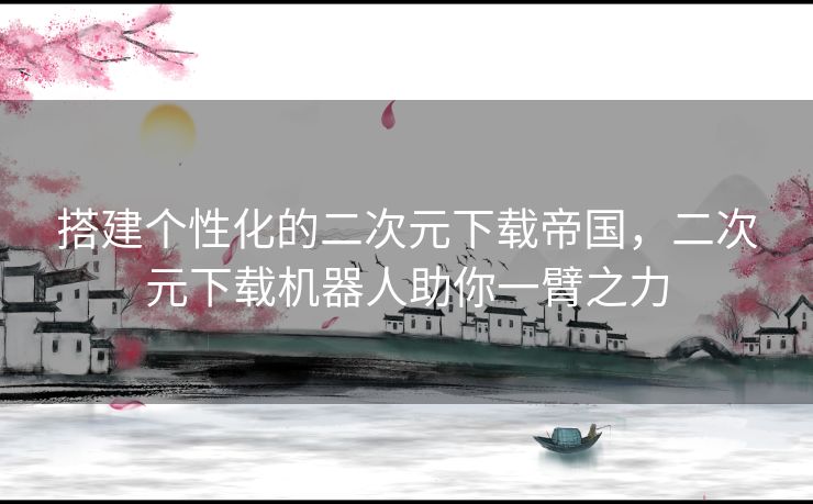 搭建个性化的二次元下载帝国，二次元下载机器人助你一臂之力