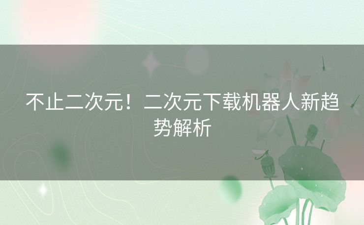 不止二次元！二次元下载机器人新趋势解析
