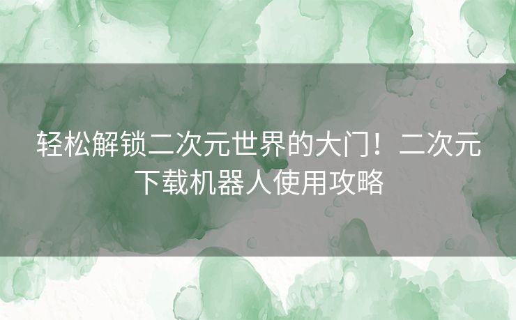 轻松解锁二次元世界的大门！二次元下载机器人使用攻略