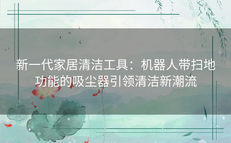 新一代家居清洁工具：机器人带扫地功能的吸尘器引领清洁新潮流