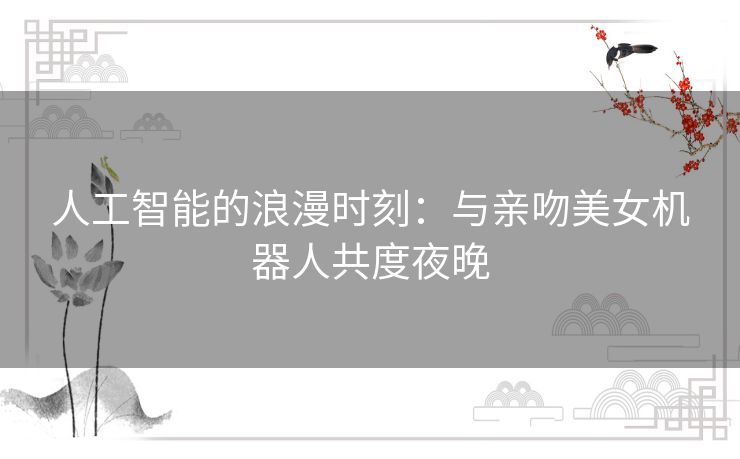 人工智能的浪漫时刻：与亲吻美女机器人共度夜晚