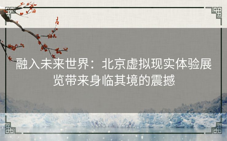融入未来世界：北京虚拟现实体验展览带来身临其境的震撼
