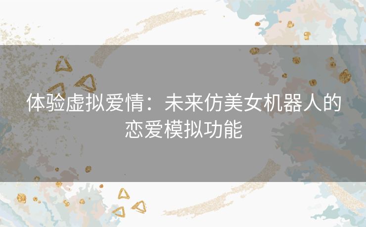 体验虚拟爱情：未来仿美女机器人的恋爱模拟功能