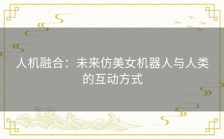 人机融合：未来仿美女机器人与人类的互动方式