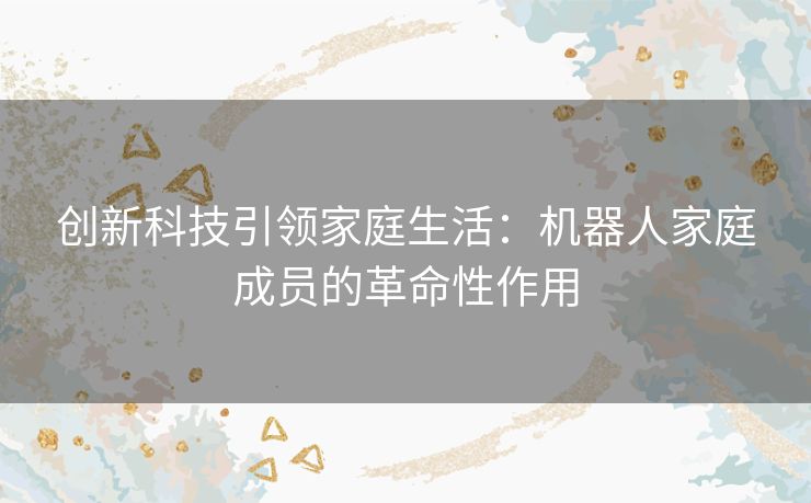 创新科技引领家庭生活：机器人家庭成员的革命性作用