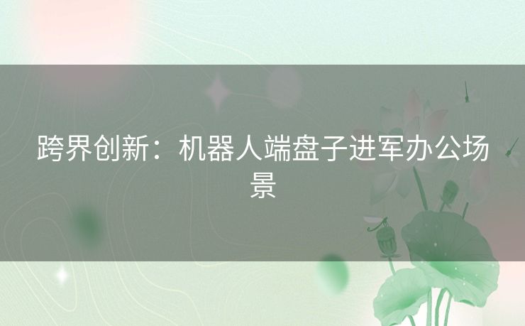 跨界创新：机器人端盘子进军办公场景