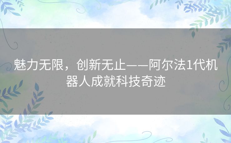 魅力无限，创新无止——阿尔法1代机器人成就科技奇迹