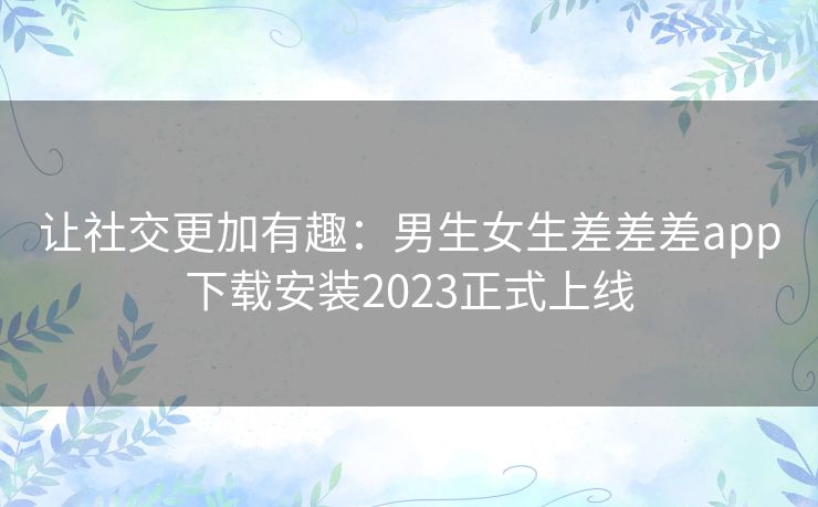让社交更加有趣：男生女生差差差app下载安装2023正式上线