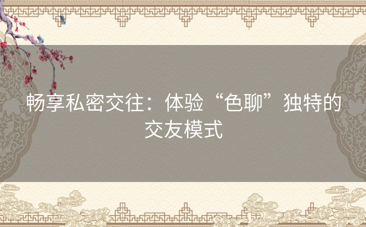 畅享私密交往：体验“色聊”独特的交友模式