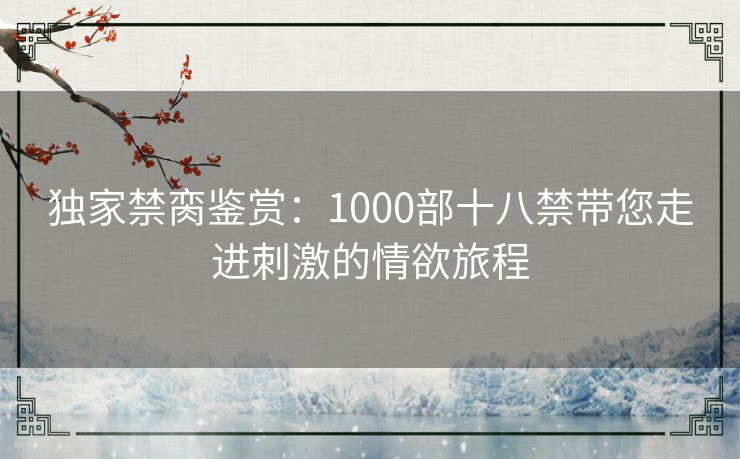 独家禁脔鉴赏：1000部十八禁带您走进刺激的情欲旅程